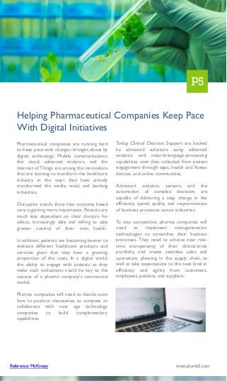 Pharmaceutical companies are running hard
to keep pace with changes brought about by
digital technology. Mobile communications,
the cloud, advanced analytics, and the
Internet of Things are among the innovations
that are starting to transform the healthcare
industry in the ways they have already
transformed the media, retail, and banking
industries.
Disruptive trends show that outcome based
care is gaining more importance. Patients are
much less dependent on their doctors for
advice, increasingly able and willing to take
greater control of their own health.
In addition, patients are becoming keener to
evaluate different healthcare products and
services given that they bear a growing
proportion of the costs. In a digital world,
the ability to engage with patients as they
make such evaluations could be key to the
success of a pharma company's commercial
model.
Pharma companies will need to decide soon
how to position themselves to compete or
collaborate with new age technology
companies to build complementary
capabilities.
Helping Pharmaceutical Companies Keep Pace
With Digital Initiatives
Today, Clinical Decision Support are backed
by advanced solutions using advanced
analytics and natural-language-processing
capabilities over data collected from patient
engagement through apps, health and fitness
devices, and online communities.
Advanced analytics, sensors, and the
automation of complex decisions are
capable of delivering a step change in the
efficiency, speed, quality, and responsiveness
of business processes across industries.
To stay competitive, pharma companies will
need to implement next-generation
technologies to streamline their business
processes. They need to achieve near real-
time transparency of their clinical-trials
portfolio, and create seamless sales and
operations planning in the supply chain, as
well as take expectations to the next level in
efficiency and agility from customers,
employees, patients, and suppliers.
Reference: McKinsey www.plumb5.com
 