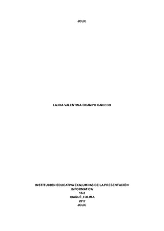 JCLIC
LAURA VALENTINA OCAMPO CAICEDO
INSTITUCIÓN EDUCATIVAEXALUMNAS DE LAPRESENTACIÓN
INFORMATICA
10-3
IBAGUÉ,TOLIMA
2017
JCLIC
 