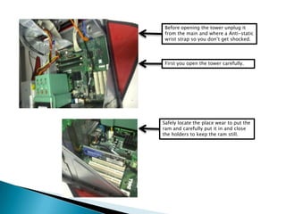 Before opening the tower unplug it
from the main and where a Anti-static
wrist strap so you don’t get shocked.
First you open the tower carefully.
Safely locate the place wear to put the
ram and carefully put it in and close
the holders to keep the ram still.
 