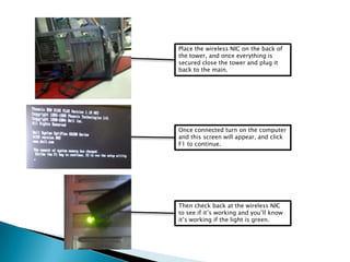 Place the wireless NIC on the back of
the tower, and once everything is
secured close the tower and plug it
back to the main.
Once connected turn on the computer
and this screen will appear, and click
F1 to continue.
Then check back at the wireless NIC
to see if it’s working and you’ll know
it’s working if the light is green.
 