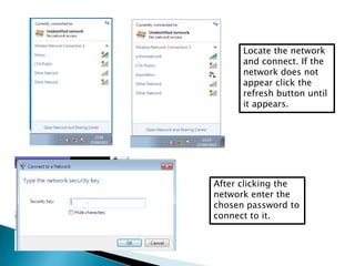 Locate the network
and connect. If the
network does not
appear click the
refresh button until
it appears.
After clicking the
network enter the
chosen password to
connect to it.
 
