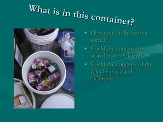 What is in this container? <ul><li>How could it be further sorted? </li></ul><ul><li>Could the contents be stored more eff...