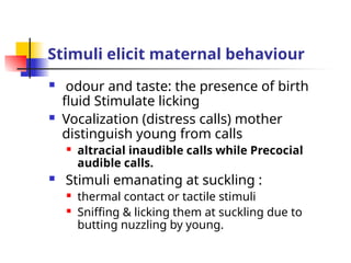 Stimuli elicit maternal behaviour
 odour and taste: the presence of birth
fluid Stimulate licking
 Vocalization (distress calls) mother
distinguish young from calls
 altracial inaudible calls while Precocial
audible calls.
 Stimuli emanating at suckling :
 thermal contact or tactile stimuli
 Sniffing & licking them at suckling due to
butting nuzzling by young.
 