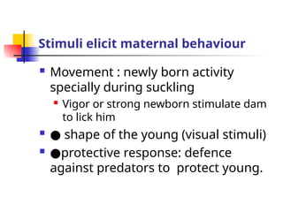 Stimuli elicit maternal behaviour
 Movement : newly born activity
specially during suckling
 Vigor or strong newborn stimulate dam
to lick him
 ● shape of the young (visual stimuli)
 ●protective response: defence
against predators to protect young.
 