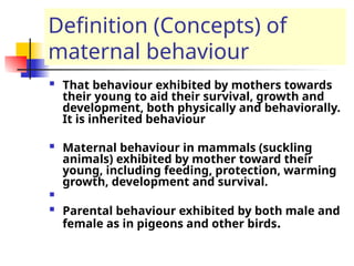Definition (Concepts) of
maternal behaviour
 That behaviour exhibited by mothers towards
their young to aid their survival, growth and
development, both physically and behaviorally.
It is inherited behaviour
 Maternal behaviour in mammals (suckling
animals) exhibited by mother toward their
young, including feeding, protection, warming
growth, development and survival.

 Parental behaviour exhibited by both male and
female as in pigeons and other birds.
 