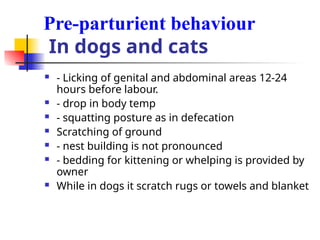 Pre-parturient behaviour
In dogs and cats
 - Licking of genital and abdominal areas 12-24
hours before labour.
 - drop in body temp
 - squatting posture as in defecation
 Scratching of ground
 - nest building is not pronounced
 - bedding for kittening or whelping is provided by
owner
 While in dogs it scratch rugs or towels and blanket
 