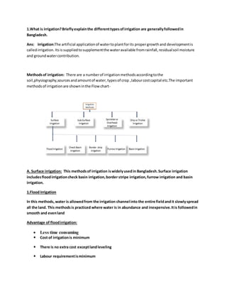 1.What is irrigation?Brieflyexplainthe differenttypesofirrigation are generallyfollowedin
Bangladesh.
Ans: Irrigation:The artificial applicationof watertoplantforits propergrowthand developmentis
calledirrigation.Itsis suppliedtosupplementthe wateravailable fromrainfall,residualsoil moisture
and groundwatercontribution.
Methodsof irrigation: There are a numberof irrigationmethodsaccordingtothe
soil,physiography,sourcesandamountof water,typesof crop ,labourcostcapital etc.The important
methodsof irrigationare showninthe Flow chart-
A. Surface irrigation: This methodsof irrigation iswidelyusedin Bangladesh.Surface irrigation
includesfloodirrigationcheck basin irrigation,border stripe irrigation,furrow irrigation and basin
irrigation.
1.Flood Irrigation
In this methods,water is allowedfrom the irrigation channel into the entire fieldandit slowlyspread
all the land. This methodsis practiced where water is in abundance and inexpensive.Itis followedin
smooth and evenland
Advantage of floodirrigation:
 Less time consuming
 Cost of irrigationis minimum
 There is no extra cost exceptlandleveling
 Labour requirementisminimum
 