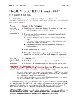 ENGL 317: Fall 2019 Hybrid Technical Writing Page 1 of 1
PROJECT 5 SCHEDULE Weeks 15-17
Professional Identity
The schedule lists the work you need to complete by the end of each week.
Submit work listed in red by 11:59 PM on the day and date indicated. Our class meets once
each week on Mondays.
Week Complete the Following
Week 15
Monday 12/2
to
Sunday 12/8
1. Read Assignment Sheet and Chapter 10: Applying for a Job from
Practical Strategies for Technical Communication.
2. Choose one of the following options and decide if you will need to
write a resume or a CV:
• Internship. Find an advertisement for an internship in your field of
study.
• Entry-Level. If you are close to graduation, find an advertisement for
an entry-level position in your field.
• Graduate Program. If you are close to graduation, investigate a
graduate program.
3. Study: slidedocs 1a, OR 1b, and 2.
4. Analyze the advertisement or graduate program and write a cover
letter letter and resume or CV that target the position or program.
Week 16
Monday 12/9
to
Sunday 12/15
1. Study slidedoc 3.
2. Go to Tools and Resources and choose a website builder.
3. Create your E-Portfolio website and populate it with sample work.
PROJECT 5 DELIVERABLES DUE: [Wednesday, December 18]. Submit your work as
follows to the submissions drop box located at the bottom of the project page:
• Deliverable 1: Cover Letter with Resume or CV. Submit a Word or PDF. You may submit
one file or two. If one file, separate the letter from the resume or CV with a page break.
If two, upload letter first and then the Resume or CV.
• Deliverable 2: E-Portfolio. Submit the URL to your E-Portfolio at the top of your resume
or in the comment area of the submissions drop box.
To avoid a point penalty, verify your submission. Do not rely solely on bblearn’s confirmation that
your work submitted. You need to check that your work submitted correctly. This means you need
to go back to the drop box after submitting your work and 1) open your document files, and 2)
check that the URL will work by cutting and pasting what you submitted into a browser.
NOTE: You MUST make sure your deliverables are accessible. If I cannot access them, the
deliverables will be awarded a “zero.” As I will be grading these in finals week, it is too
difficult to allow room for make-ups/resubmitting under ANY circumstance.
 
