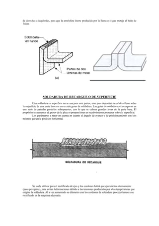 de derechas a izquierdas, para que la atmósfera inerte producida por la llama o el gas proteja el baño de
fisión.
SOLDADURA DE RECARGUE O DE SUPERFICIE
Una soldadura en superficie no se usa para unir partes, sino para depositar metal de relleno sobre
la superficie de una parte base en una o más gotas de soldadura. Las gotas de soldadura se incorporan en
una serie de pasadas paralelas sobrepuestas, con lo que se cubren grandes áreas de la parte base. El
propósito es aumentar el grosor de la placa o proporcionar un recubrimiento protector sobre la superficie.
Los parámetros a tener en cuenta en cuanto al ángulo de avance y de posicionamiento son lois
mismos que en la posición horizontal.
Se suele utilizar para el rectificado de ejes y los cordones habrá que ejecutarlos alternamente
(paso peregrino), para evitar deformaciones debido a las tensiones producidas por altas temperaturas que
origina la soldadura. Al a ver aumentado su diámetro con los cordones de soldadura procederíamos a su
rectificado en la maquina adecuada.
 