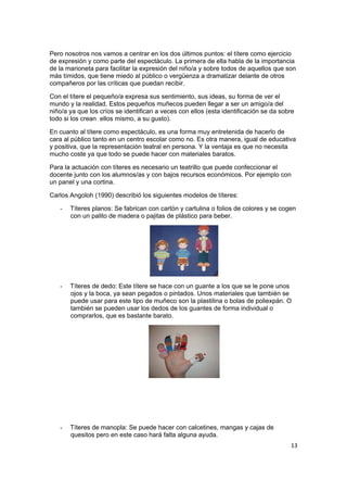 13
Pero nosotros nos vamos a centrar en los dos últimos puntos: el títere como ejercicio
de expresión y como parte del espectáculo. La primera de ella habla de la importancia
de la marioneta para facilitar la expresión del niño/a y sobre todos de aquellos que son
más tímidos, que tiene miedo al público o vergüenza a dramatizar delante de otros
compañeros por las críticas que puedan recibir.
Con el títere el pequeño/a expresa sus sentimiento, sus ideas, su forma de ver el
mundo y la realidad. Estos pequeños muñecos pueden llegar a ser un amigo/a del
niño/a ya que los críos se identifican a veces con ellos (esta identificación se da sobre
todo si los crean ellos mismo, a su gusto).
En cuanto al títere como espectáculo, es una forma muy entretenida de hacerlo de
cara al público tanto en un centro escolar como no. Es otra manera, igual de educativa
y positiva, que la representación teatral en persona. Y la ventaja es que no necesita
mucho coste ya que todo se puede hacer con materiales baratos.
Para la actuación con títeres es necesario un teatrillo que puede confeccionar el
docente junto con los alumnos/as y con bajos recursos económicos. Por ejemplo con
un panel y una cortina.
Carlos Angoloh (1990) describió los siguientes modelos de títeres:
- Títeres planos: Se fabrican con cartón y cartulina o folios de colores y se cogen
con un palito de madera o pajitas de plástico para beber.
- Títeres de dedo: Este títere se hace con un guante a los que se le pone unos
ojos y la boca, ya sean pegados o pintados. Unos materiales que también se
puede usar para este tipo de muñeco son la plastilina o bolas de poliexpán. O
también se pueden usar los dedos de los guantes de forma individual o
comprarlos, que es bastante barato.
- Títeres de manopla: Se puede hacer con calcetines, mangas y cajas de
quesitos pero en este caso hará falta alguna ayuda.
 