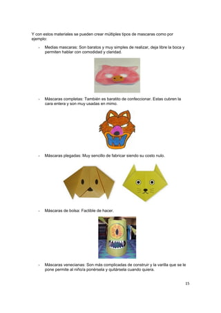 15
Y con estos materiales se pueden crear múltiples tipos de mascaras como por
ejemplo:
- Medias mascaras: Son baratos y muy simples de realizar, deja libre la boca y
permiten hablar con comodidad y claridad.
- Máscaras completas: También es baratito de confeccionar. Estas cubren la
cara entera y son muy usadas en mimo.
- Máscaras plegadas: Muy sencillo de fabricar siendo su costo nulo.
- Máscaras de bolsa: Factible de hacer.
- Máscaras venecianas: Son más complicadas de construir y la varilla que se le
pone permite al niño/a ponérsela y quitársela cuando quiera.
 