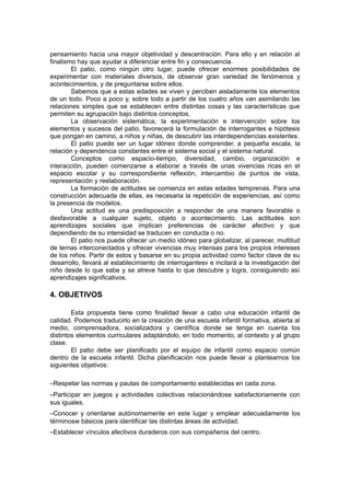 pensamiento hacia una mayor objetividad y descentración. Para ello y en relación al
finalismo hay que ayudar a diferenciar entre fin y consecuencia.
El patio, como ningún otro lugar, puede ofrecer enormes posibilidades de
experimentar con materiales diversos, de observar gran variedad de fenómenos y
acontecimientos, y de preguntarse sobre ellos.
Sabemos que a estas edades se viven y perciben aisladamente los elementos
de un todo. Poco a poco y, sobre todo a partir de los cuatro años van asimilando las
relaciones simples que se establecen entre distintas cosas y las características que
permiten su agrupación bajo distintos conceptos.
La observación sistemática, la experimentación e intervención sobre los
elementos y sucesos del patio, favorecerá la formulación de interrogantes e hipótesis
que pongan en camino, a niños y niñas, de descubrir las interdependencias existentes.
El patio puede ser un lugar idóneo donde comprender, a pequeña escala, la
relación y dependencia constantes entre el sistema social y el sistema natural.
Conceptos como espacio-tiempo, diversidad, cambio, organización e
interacción, pueden comenzarse a elaborar a través de unas vivencias ricas en el
espacio escolar y su correspondiente reflexión, intercambio de puntos de vista,
representación y reelaboración.
La formación de actitudes se comienza en estas edades temprenas. Para una
construcción adecuada de ellas, es necesaria la repetición de experiencias, así como
la presencia de modelos.
Una actitud es una predisposición a responder de una manera favorable o
desfavorable a cualquier sujeto, objeto o acontecimiento. Las actitudes son
aprendizajes sociales que implican preferencias de carácter afectivo y que
dependiendo de su intensidad se traducen en conducta o no.
El patio nos puede ofrecer un medio idóneo para globalizar, al parecer, multitud
de temas interconectados y ofrecer vivencias muy intensas para los propios intereses
de los niños. Partir de estos y basarse en su propia actividad como factor clave de su
desarrollo, llevará al establecimiento de interrogantesv e incitará a la investigación del
niño desde lo que sabe y se atreve hasta lo que descubre y logra, consiguiendo así
aprendizajes significativos.

4. OBJETIVOS
Esta propuesta tiene como finalidad llevar a cabo una educación infantil de
calidad. Podemos traducirlo en la creación de una escuela infantil formativa, abierta al
medio, comprensadora, socializadora y científica donde se tenga en cuenta los
distintos elementos curriculares adaptándolo, en todo momento, al contexto y al grupo
clase.
El patio debe ser planificado por el equipo de infantil como espacio común
dentro de la escuela infantil. Dicha planificación nos puede llevar a plantearnos los
siguientes objetivos:
–Respetar las normas y pautas de comportamiento establecidas en cada zona.
–Participar en juegos y actividades colectivas relacionándose satisfactoriamente con
sus iguales.
–Conocer y orientarse autónomamente en este lugar y emplear adecuadamente los
términosw básicos para identificar las distintas áreas de actividad.
–Establecer vínculos afectivos duraderos con sus compañeros del centro.

 