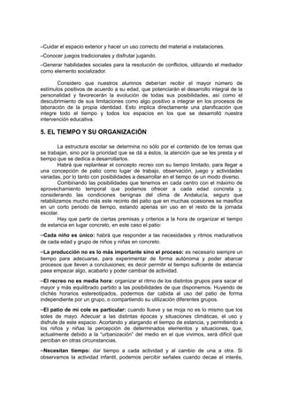 –Cuidar el espacio exterior y hacer un uso correcto del material e instalaciones.
–Conocer juegos tradicionales y disfrutar jugando.
–Generar habilidades sociales para la resolución de conflictos, utilizando el mediador
como elemento socializador.
Considero que nuestros alumnos deberían recibir el mayor número de
estímulos positivos de acuerdo a su edad, que potenciarán el desarrollo integral de la
personalidad y favorecerán la evolución de todas sus posibilidades, así como el
descubrimiento de sus limitaciones como algo positivo a integrar en los procesos de
laboración de la propia identidad. Esto implica directamente una planificación que
integre todo el tiempo y todos los espacios en los que se desarrolló nuestra
intervención educativa.

5. EL TIEMPO Y SU ORGANIZACIÓN
La estructura escolar se determina no sólo por el contenido de los temas que
se trabajan, sino por la prioridad que se dá a éstos, la atención que se les presta y el
tiempo que se dedica a desarrollarlos.
Habrá que replantear el concepto recreo con su tiempo limitado, para llegar a
una concepción de patio como lugar de trabajo, observación, juego y actividades
variadas, por lo tanto con posibilidades a desarrollar en el tiempo de un modo diverso.
Combinando las posibilidades que tenemos en cada centro con el máximo de
aprovechamiento temporal que podamos ofrecer a cada edad concreta y,
considerando las condiciones benignas del clima de Andalucía, seguro que
retabilizamos mucho más este recinto del patio que en muchas ocasiones se masifica
en un corto periodo de tiempo, estando apenas sin uso en el resto de la jornada
escolar.
Hay que partir de ciertas premisas y criterios a la hora de organizar el tiempo
de estancia en lugar concreto, en este caso el patio:

–Cada niño es único: habrá que responder a las necesidades y ritmos madurativos
de cada edad y grupo de niños y niñas en concreto.

–La producción no es lo más importante sino el proceso: es necesario siempre un
tiempo para adecuarse, para experimentar de forma autónoma y poder abarcar
procesos que lleven a conclusiones; es decir permitir el tiempo suficiente de estancia
paea empezar algo, acabarlo y poder cambiar de actividad.

–El recreo no es media hora: organizar el ritmo de los distintos grupos para sacar el
mayor y más equilibrado partido a las posibilidades de que disponemos. Huyendo de
clichés horarios estereotipados, podermos dar cabida al uso del patio de forma
independiente por un grupo, o compartiendo su utilización diferentes grupos.

–El patio de mi cole es particular: cuando llueve y se moja no es lo mismo que los
soles de mayo. Adecuar a las distintas épocas y situaciones climáticas, el uso y
disfrute de este espacio. Acortando y alargando el tiempo de estancia, y permitiendo a
los niños y niñas la percepción de determinados elementos y situaciones, que,
actualmente debido a la “urbanización” del medio en el que vivimos, será difícil que
perciban en otras circunstancias.

–Necesitan tiempo: dar tiempo a cada actividad y al cambio de una a otra. Si
observamos la actividad infantil, podemos percibir señales cuando decae el interés,

 
