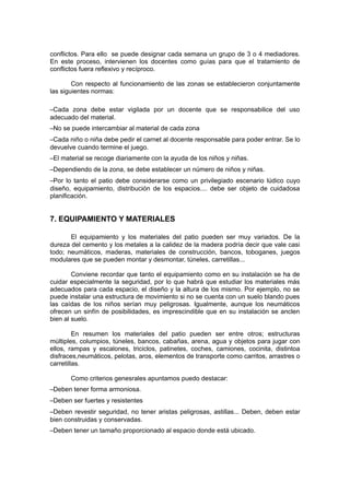 conflictos. Para ello se puede designar cada semana un grupo de 3 o 4 mediadores.
En este proceso, intervienen los docentes como guías para que el tratamiento de
conflictos fuera reflexivo y recíproco.
Con respecto al funcionamiento de las zonas se establecieron conjuntamente
las siguientes normas:
–Cada zona debe estar vigilada por un docente que se responsabilice del uso
adecuado del material.
–No se puede intercambiar al material de cada zona
–Cada niño o niña debe pedir el carnet al docente responsable para poder entrar. Se lo
devuelve cuando termine el juego.
–El material se recoge diariamente con la ayuda de los niños y niñas.
–Dependiendo de la zona, se debe establecer un número de niños y niñas.
–Por lo tanto el patio debe considerarse como un privilegiado escenario lúdico cuyo
diseño, equipamiento, distribución de los espacios.... debe ser objeto de cuidadosa
planificación.

7. EQUIPAMIENTO Y MATERIALES
El equipamiento y los materiales del patio pueden ser muy variados. De la
dureza del cemento y los metales a la calidez de la madera podría decir que vale casi
todo; neumáticos, maderas, materiales de construcción, bancos, toboganes, juegos
modulares que se pueden montar y desmontar, túneles, carretillas...
Conviene recordar que tanto el equipamiento como en su instalación se ha de
cuidar especialmente la seguridad, por lo que habrá que estudiar los materiales más
adecuados para cada espacio, el diseño y la altura de los mismo. Por ejemplo, no se
puede instalar una estructura de movimiento si no se cuenta con un suelo blando pues
las caídas de los niños serían muy peligrosas. Igualmente, aunque los neumáticos
ofrecen un sinfín de posibilidades, es imprescindible que en su instalación se anclen
bien al suelo.
En resumen los materiales del patio pueden ser entre otros; estructuras
múltiples, columpios, túneles, bancos, cabañas, arena, agua y objetos para jugar con
ellos, rampas y escalones, triciclos, patinetes, coches, camiones, cocinita, distintoa
disfraces,neumáticos, pelotas, aros, elementos de transporte como carritos, arrastres o
carretillas.
Como criterios genesrales apuntamos puedo destacar:
–Deben tener forma armoniosa.
–Deben ser fuertes y resistentes
–Deben revestir seguridad, no tener aristas peligrosas, astillas... Deben, deben estar
bien construidas y conservadas.
–Deben tener un tamaño proporcionado al espacio donde está ubicado.

 