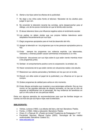 6. Alertar a los hijos sobre los efectos de la publicidad.
7. No dejar a los niños solos frente al televisor. Necesitan de los adultos para
juzgar lo que ven.
8. No encender la televisión durante las comidas, sería desaprovechar para el
diálogo, uno de los pocos momentos en que la familia está reunida.
9. El abuso televisivo tiene una influencia negativa sobre el rendimiento escolar.
10. Los padres no deben olvidar que sus propios hábitos televisivos serán
adoptados frecuentemente por sus hijos
11. Elegir programas apropiados para el nivel de desarrollo del niño.
12. Apagar la televisión en los programas que no les parezcan apropiados para su
hijo.
13. Evitar
siempre los programas con violencia explícita. Las telenovelas,
noticiarios, o dramas pueden causar sufrimientos innecesarios a un niño.
14. Estimular discusiones con sus hijos sobre lo que están viendo mientras miran
a los programas juntos.
15. Señalar el comportamiento positivo como la cooperación, la amistad, etc.
16. Hacer conexiones de lo que están viendo con situaciones reales o de estudio.
17. Relacionar sus valores personales y familiares con los que ven en la tele.
18. Discutir con ellos sobre el papel de la publicidad y su influencia en lo que se
compra.
19. Grabar programas de calidad para verlos en otro momento.
20. Evitar dibujos animados que muestren a sus personajes sufriendo. Eso es muy
común en las grandes películas de dibujos animados, en las que el niño se
angustia al identificarse con el personaje. No hay evidencia de beneficios en
que un niño sufra al ver una película infantil.
Estos son algunos ejemplos de recomendaciones para que las familias tengan en
cuenta a la hora de que sus hijos e hijas vean la televisión.

BIBLIOGRAFÍA:
•
•
•
•
•

Vilches, Lorenzo (1993). Los efectos del bien y del mal. Barcelona: Paidós.
Ferrés, J (1992). Video y educación. Barcelona: Paidós.
Charo, E. y Pascual, M. ¿Puedo ver la tele? Cuadernos de Pedagogía nº 137
Fernández Sánchez, Manuel Carlos (2003). Tecnología de los medios
audiovisuales. Barcelona: Cedecs S.L.
www.educastur.es

6

 
