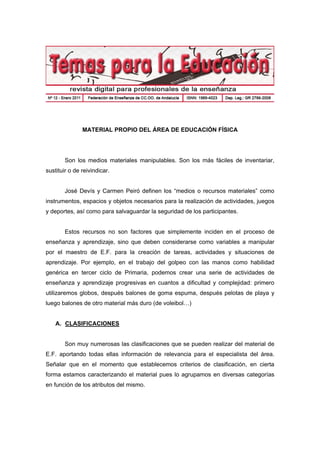 MATERIAL PROPIO DEL ÁREA DE EDUCACIÓN FÍSICA
Son los medios materiales manipulables. Son los más fáciles de inventariar,
sustituir o de reivindicar.
José Devís y Carmen Peiró definen los “medios o recursos materiales” como
instrumentos, espacios y objetos necesarios para la realización de actividades, juegos
y deportes, así como para salvaguardar la seguridad de los participantes.
Estos recursos no son factores que simplemente inciden en el proceso de
enseñanza y aprendizaje, sino que deben considerarse como variables a manipular
por el maestro de E.F. para la creación de tareas, actividades y situaciones de
aprendizaje. Por ejemplo, en el trabajo del golpeo con las manos como habilidad
genérica en tercer ciclo de Primaria, podemos crear una serie de actividades de
enseñanza y aprendizaje progresivas en cuantos a dificultad y complejidad: primero
utilizaremos globos, después balones de goma espuma, después pelotas de playa y
luego balones de otro material más duro (de voleibol…)
A. CLASIFICACIONES
Son muy numerosas las clasificaciones que se pueden realizar del material de
E.F. aportando todas ellas información de relevancia para el especialista del área.
Señalar que en el momento que establecemos criterios de clasificación, en cierta
forma estamos caracterizando el material pues lo agrupamos en diversas categorías
en función de los atributos del mismo.
 