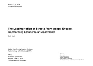 Publish 16,04,2014
P5 Presentation Slides
Contact:
Chi Yi LIAO
c.liao.kw@gmail.com
Student No. 4249143
Delft University of Technology
Faculty of Architecture and Built Environment (Bouwkunde)
The Lasting Notion of Street : Vary, Adapt, Engage.
Transforming Eilandenbuurt Apartments
Chi Yi LIAO
Studio: Transforming Housing Heritage,
Track: Heritage & Architecture (RMIT)
Tutor:
Ir. Lidwine Spoormans
Nicholas Clarke Pr. Arch.
External Examiner: Rein Have
 