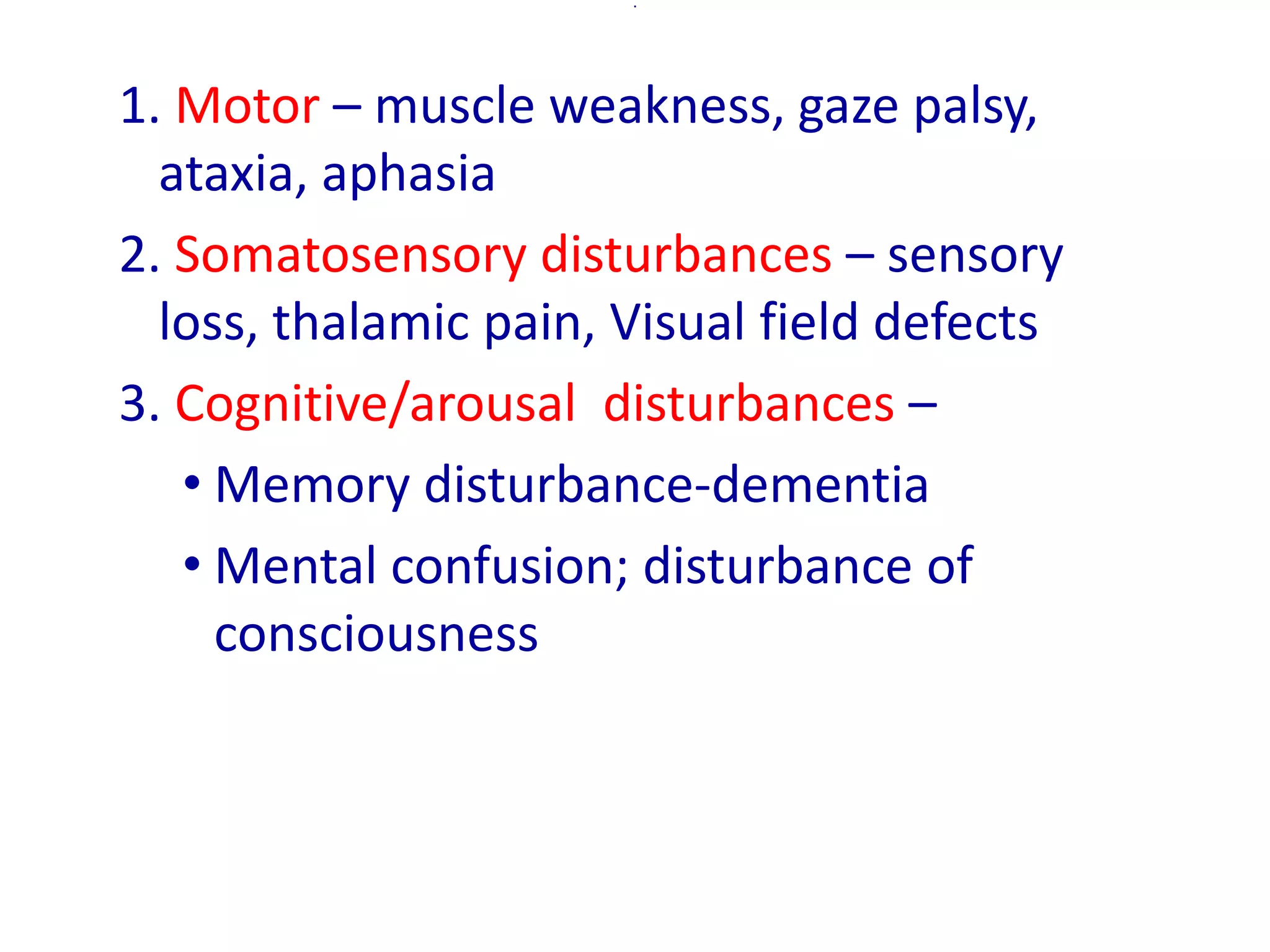 .
1. Motor – muscle weakness, gaze palsy,
ataxia, aphasia
2. Somatosensory disturbances – sensory
loss, thalamic pain, Visual field defects
3. Cognitive/arousal disturbances –
• Memory disturbance-dementia
• Mental confusion; disturbance of
consciousness
 
