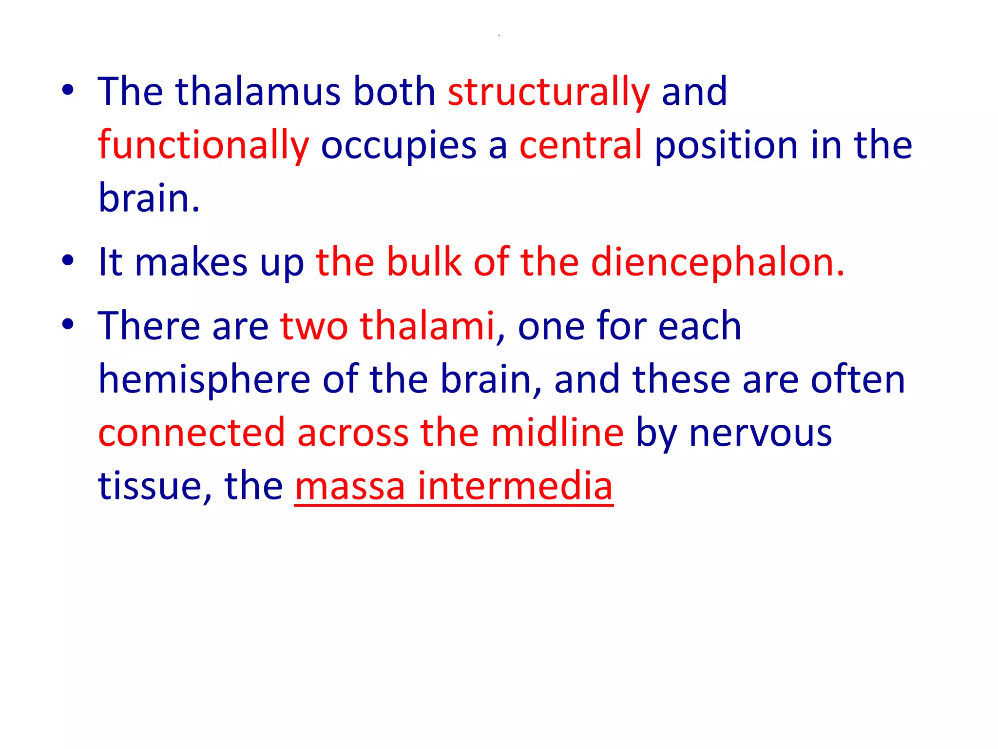 .
• The thalamus both structurally and
functionally occupies a central position in the
brain.
• It makes up the bulk of the diencephalon.
• There are two thalami, one for each
hemisphere of the brain, and these are often
connected across the midline by nervous
tissue, the massa intermedia
 