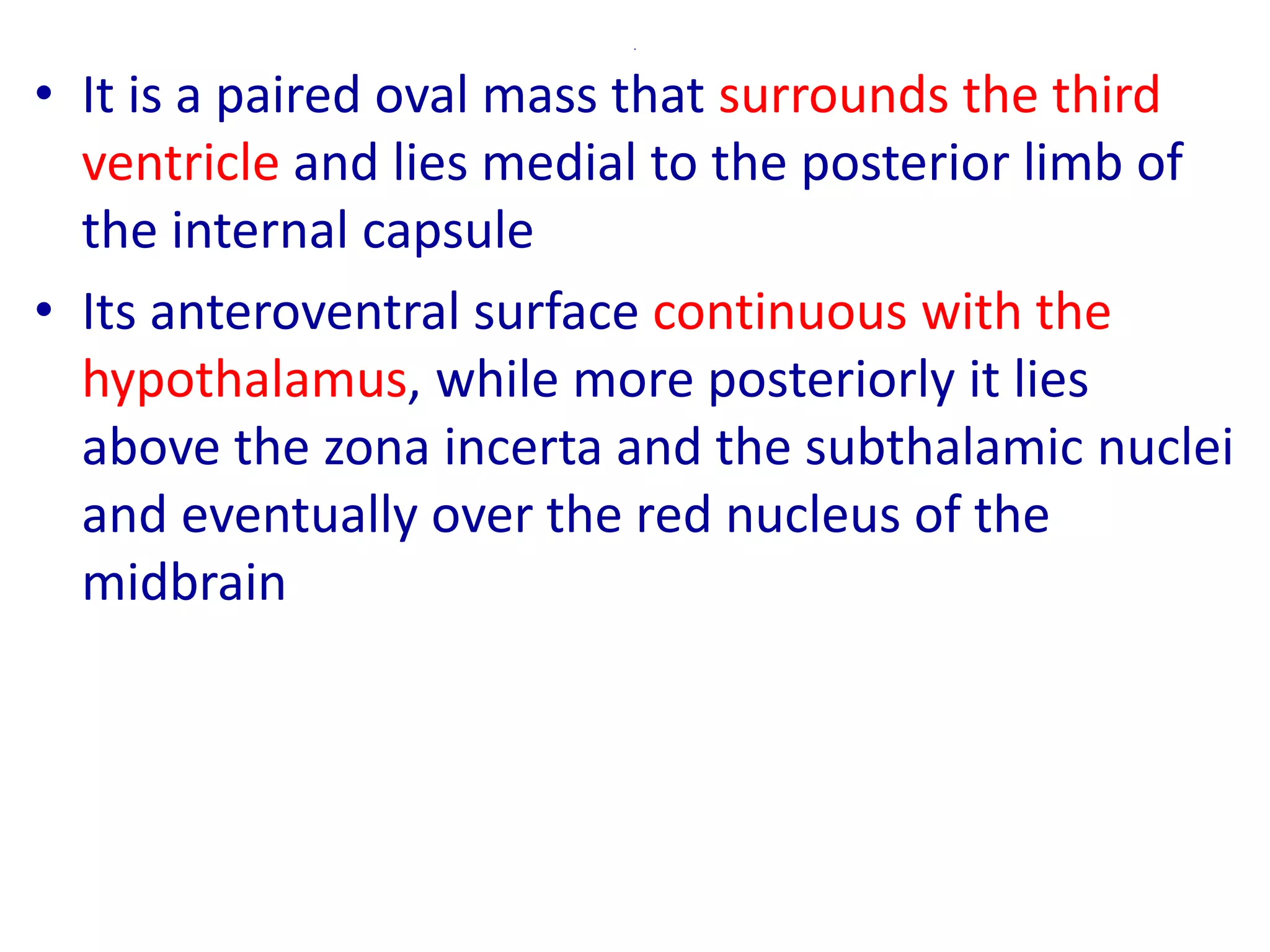 .
• It is a paired oval mass that surrounds the third
ventricle and lies medial to the posterior limb of
the internal capsule
• Its anteroventral surface continuous with the
hypothalamus, while more posteriorly it lies
above the zona incerta and the subthalamic nuclei
and eventually over the red nucleus of the
midbrain
 