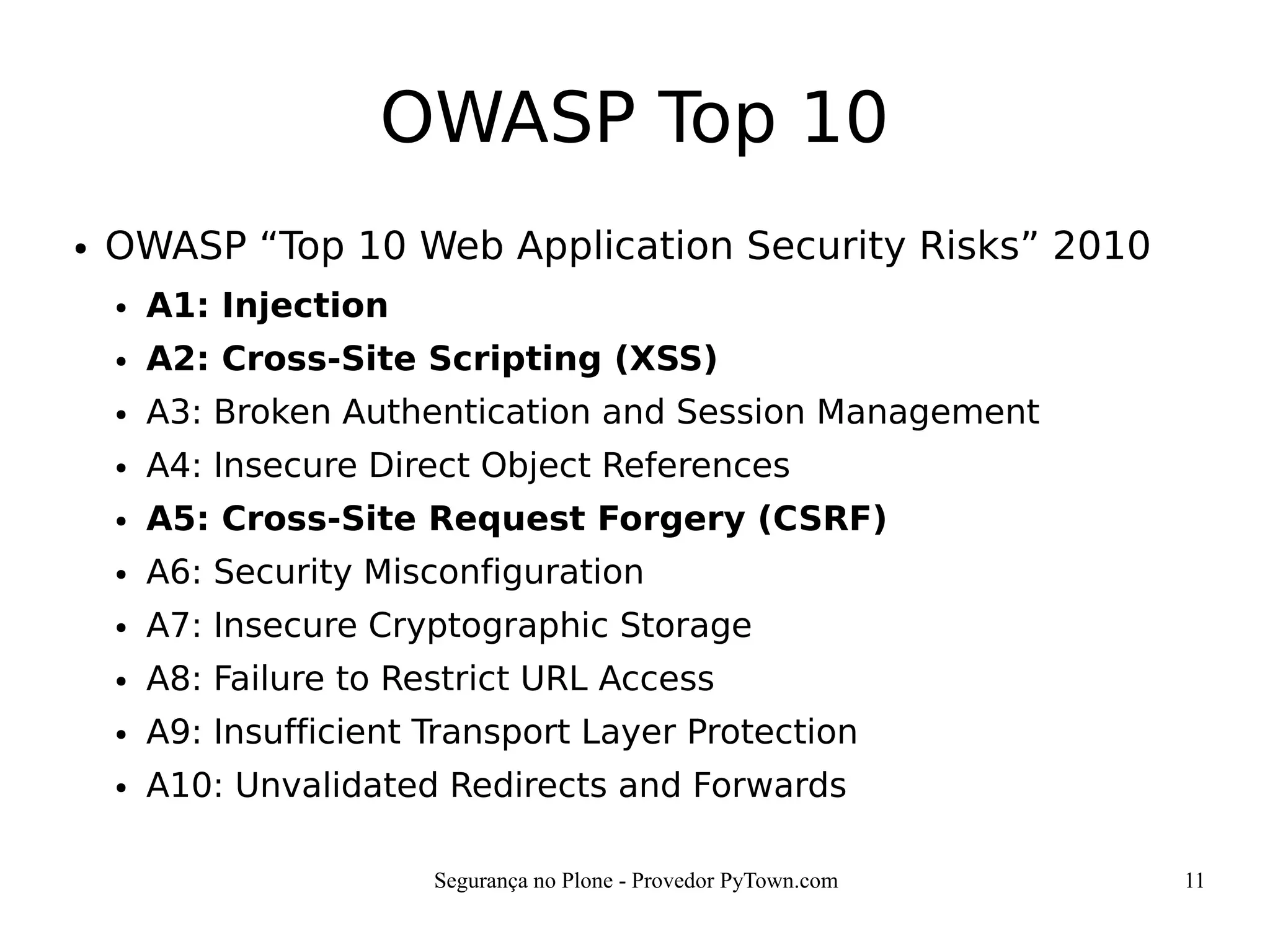 Segurança no Plone - Provedor PyTown.com 11
OWASP Top 10
● OWASP “Top 10 Web Application Security Risks” 2010
● A1: Injection
● A2: Cross-Site Scripting (XSS)
● A3: Broken Authentication and Session Management
● A4: Insecure Direct Object References
● A5: Cross-Site Request Forgery (CSRF)
● A6: Security Misconfiguration
● A7: Insecure Cryptographic Storage
● A8: Failure to Restrict URL Access
● A9: Insufficient Transport Layer Protection
● A10: Unvalidated Redirects and Forwards
 