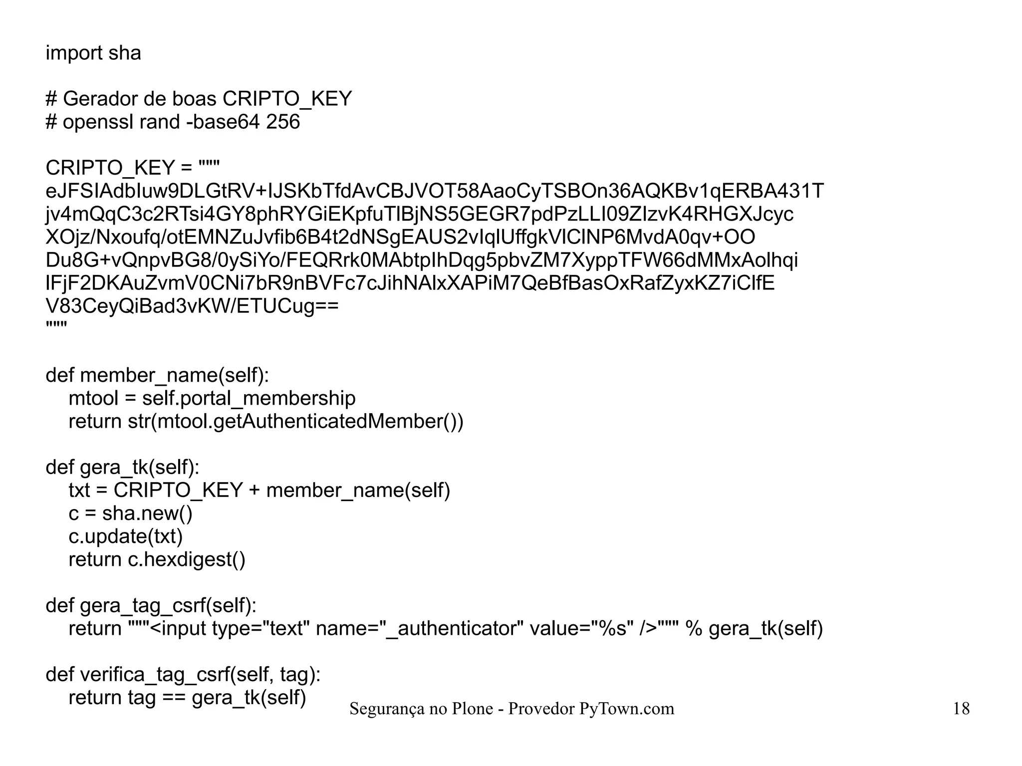 Segurança no Plone - Provedor PyTown.com 18
import sha
# Gerador de boas CRIPTO_KEY
# openssl rand -base64 256
CRIPTO_KEY = """
eJFSIAdbIuw9DLGtRV+IJSKbTfdAvCBJVOT58AaoCyTSBOn36AQKBv1qERBA431T
jv4mQqC3c2RTsi4GY8phRYGiEKpfuTlBjNS5GEGR7pdPzLLI09ZIzvK4RHGXJcyc
XOjz/Nxoufq/otEMNZuJvfib6B4t2dNSgEAUS2vIqlUffgkVlClNP6MvdA0qv+OO
Du8G+vQnpvBG8/0ySiYo/FEQRrk0MAbtpIhDqg5pbvZM7XyppTFW66dMMxAolhqi
lFjF2DKAuZvmV0CNi7bR9nBVFc7cJihNAlxXAPiM7QeBfBasOxRafZyxKZ7iClfE
V83CeyQiBad3vKW/ETUCug==
"""
def member_name(self):
mtool = self.portal_membership
return str(mtool.getAuthenticatedMember())
def gera_tk(self):
txt = CRIPTO_KEY + member_name(self)
c = sha.new()
c.update(txt)
return c.hexdigest()
def gera_tag_csrf(self):
return """<input type="text" name="_authenticator" value="%s" />""" % gera_tk(self)
def verifica_tag_csrf(self, tag):
return tag == gera_tk(self)
 