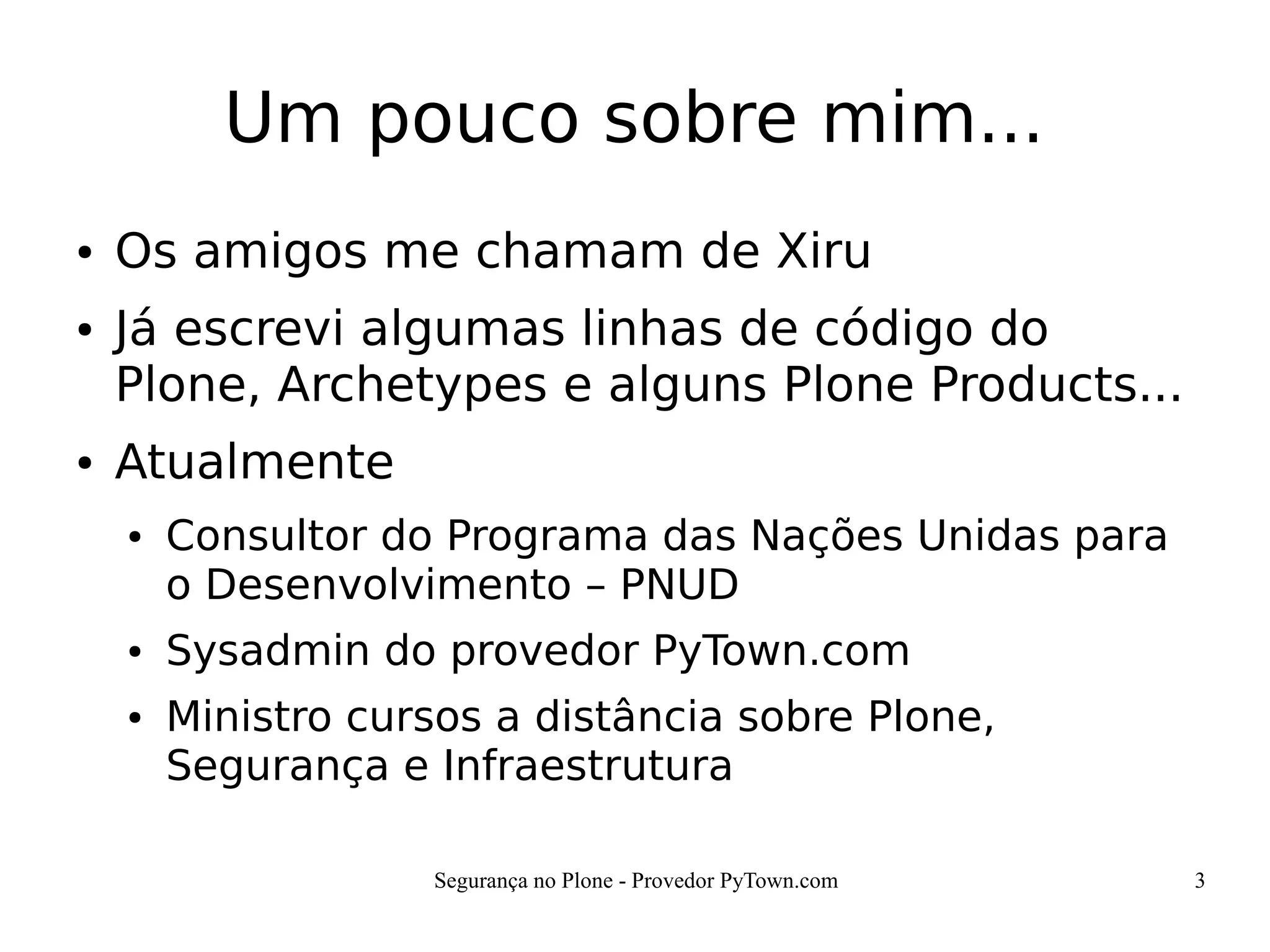 Segurança no Plone - Provedor PyTown.com 3
Um pouco sobre mim...
● Os amigos me chamam de Xiru
● Já escrevi algumas linhas de código do
Plone, Archetypes e alguns Plone Products...
● Atualmente
● Consultor do Programa das Nações Unidas para
o Desenvolvimento – PNUD
● Sysadmin do provedor PyTown.com
● Ministro cursos a distância sobre Plone,
Segurança e Infraestrutura
 
