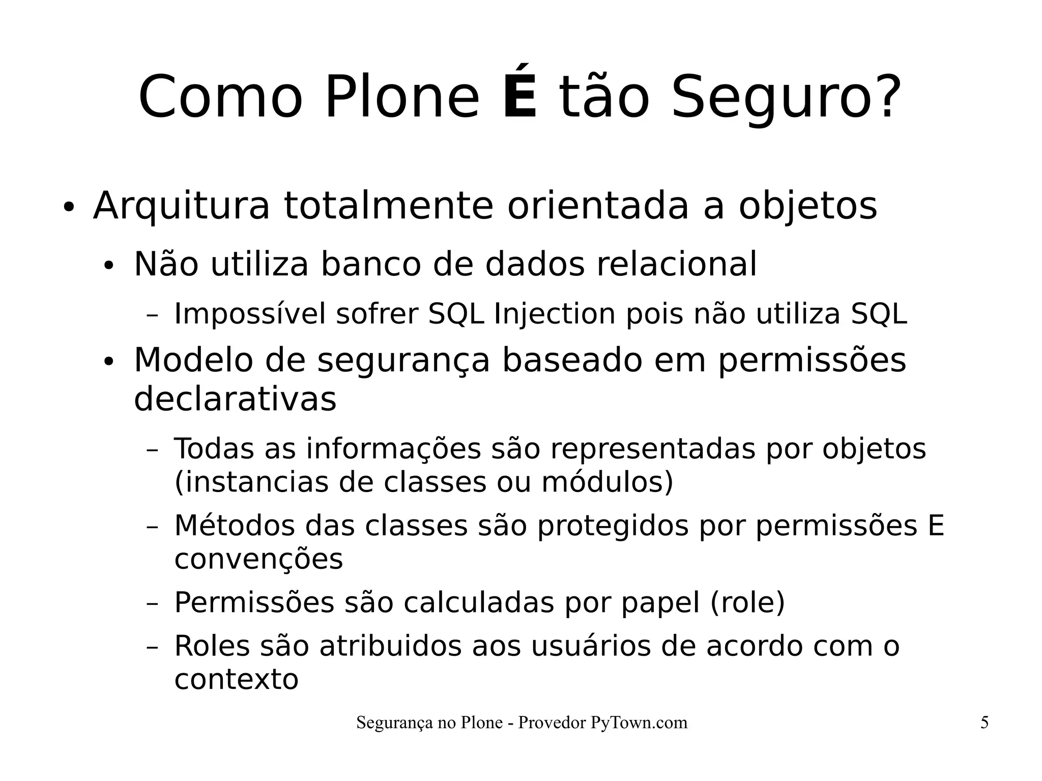 Segurança no Plone - Provedor PyTown.com 5
Como Plone É tão Seguro?
● Arquitura totalmente orientada a objetos
● Não utiliza banco de dados relacional
– Impossível sofrer SQL Injection pois não utiliza SQL
● Modelo de segurança baseado em permissões
declarativas
– Todas as informações são representadas por objetos
(instancias de classes ou módulos)
– Métodos das classes são protegidos por permissões E
convenções
– Permissões são calculadas por papel (role)
– Roles são atribuidos aos usuários de acordo com o
contexto
 