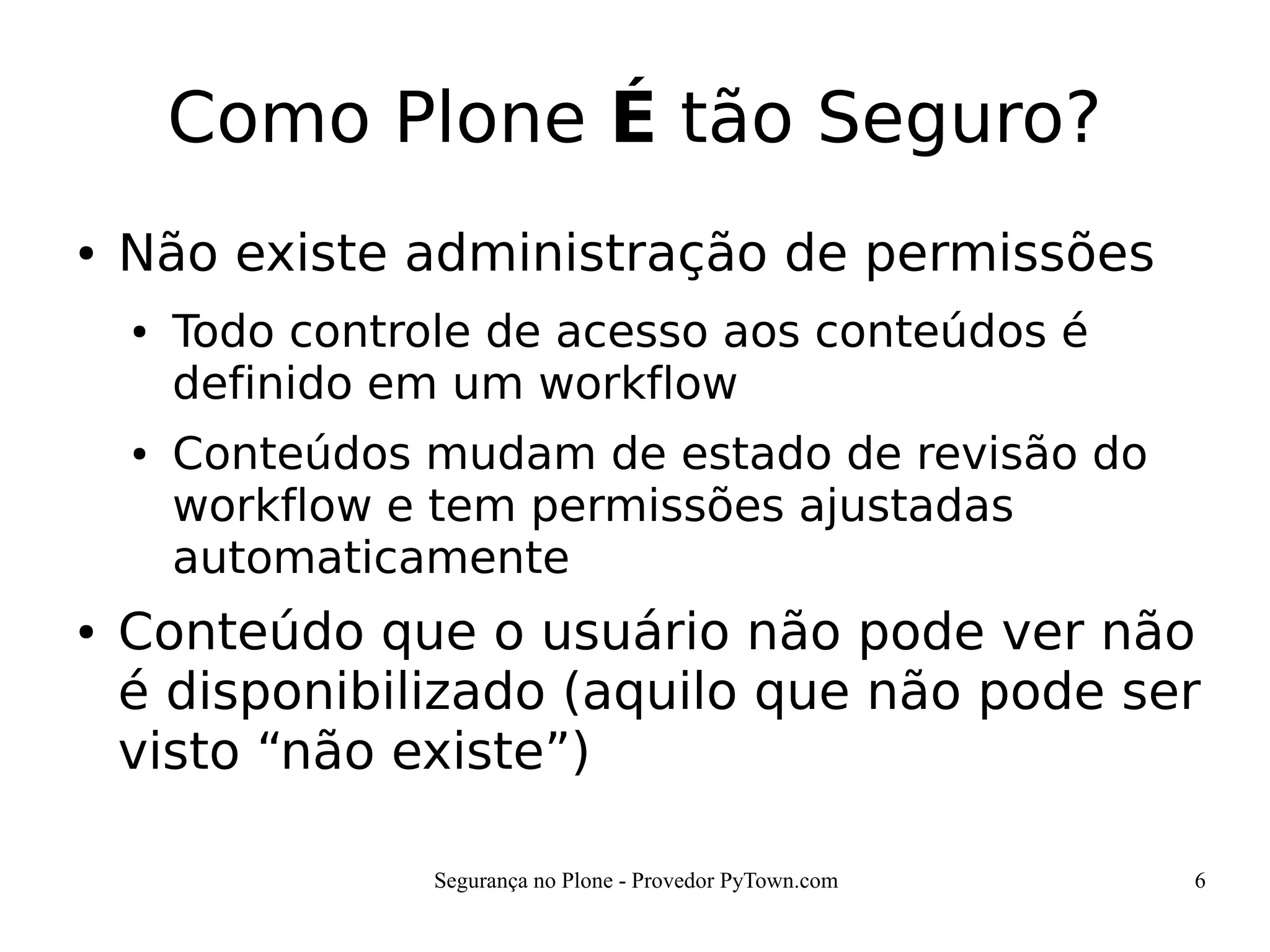 Segurança no Plone - Provedor PyTown.com 6
Como Plone É tão Seguro?
● Não existe administração de permissões
● Todo controle de acesso aos conteúdos é
definido em um workflow
● Conteúdos mudam de estado de revisão do
workflow e tem permissões ajustadas
automaticamente
● Conteúdo que o usuário não pode ver não
é disponibilizado (aquilo que não pode ser
visto “não existe”)
 