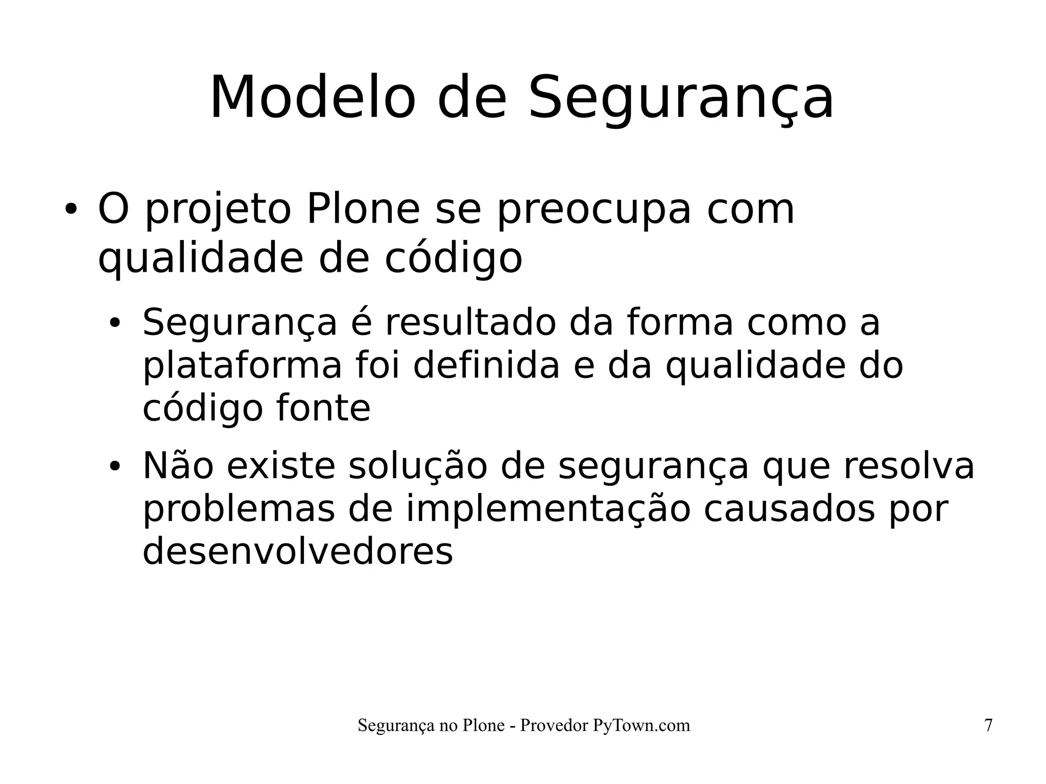 Segurança no Plone - Provedor PyTown.com 7
Modelo de Segurança
● O projeto Plone se preocupa com
qualidade de código
● Segurança é resultado da forma como a
plataforma foi definida e da qualidade do
código fonte
● Não existe solução de segurança que resolva
problemas de implementação causados por
desenvolvedores
 
