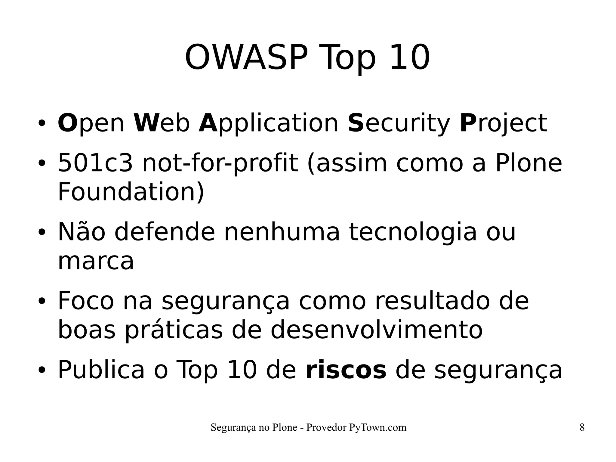 Segurança no Plone - Provedor PyTown.com 8
OWASP Top 10
● Open Web Application Security Project
● 501c3 not-for-profit (assim como a Plone
Foundation)
● Não defende nenhuma tecnologia ou
marca
● Foco na segurança como resultado de
boas práticas de desenvolvimento
● Publica o Top 10 de riscos de segurança
 