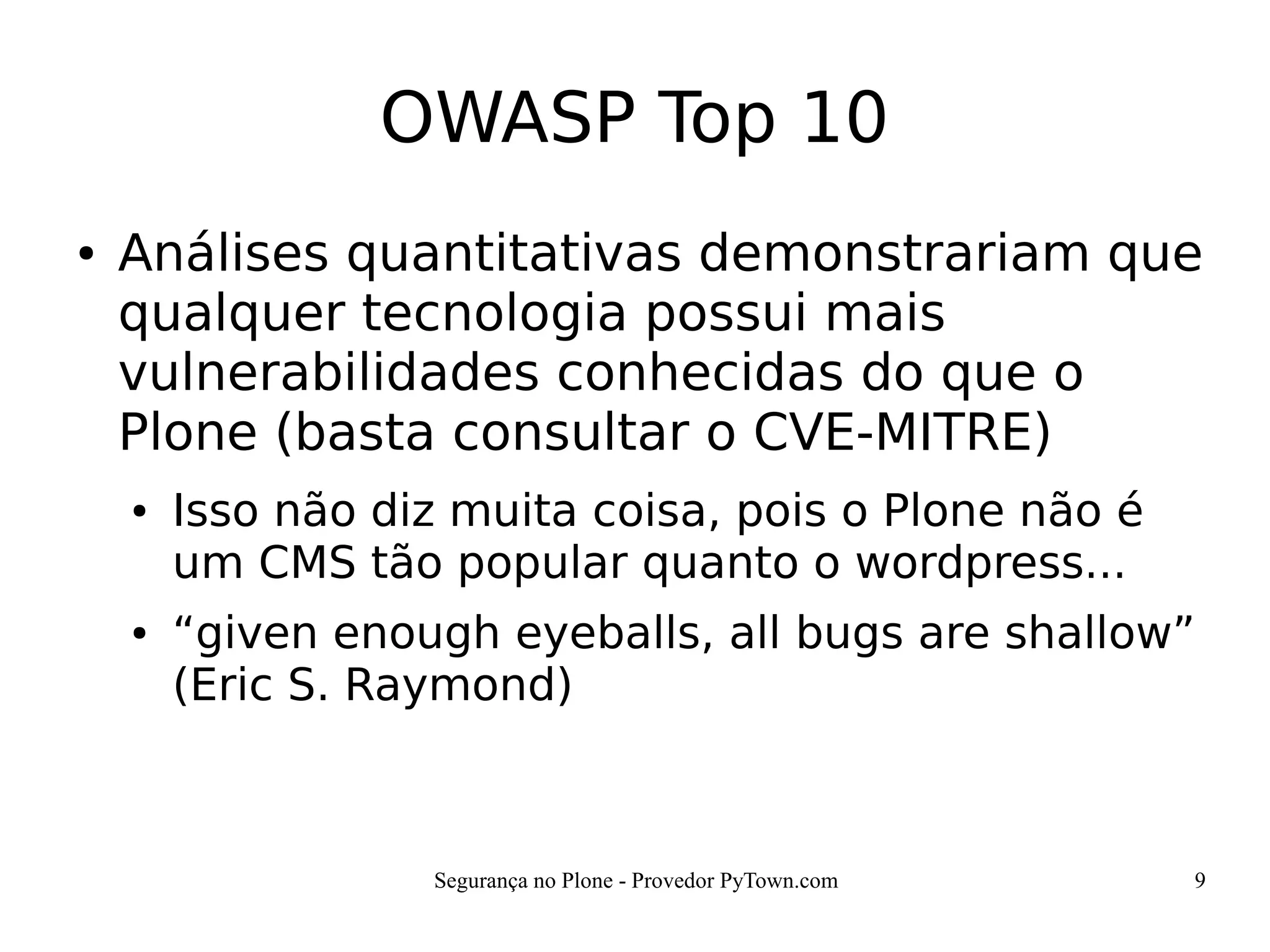 Segurança no Plone - Provedor PyTown.com 9
OWASP Top 10
● Análises quantitativas demonstrariam que
qualquer tecnologia possui mais
vulnerabilidades conhecidas do que o
Plone (basta consultar o CVE-MITRE)
● Isso não diz muita coisa, pois o Plone não é
um CMS tão popular quanto o wordpress...
● “given enough eyeballs, all bugs are shallow”
(Eric S. Raymond)
 