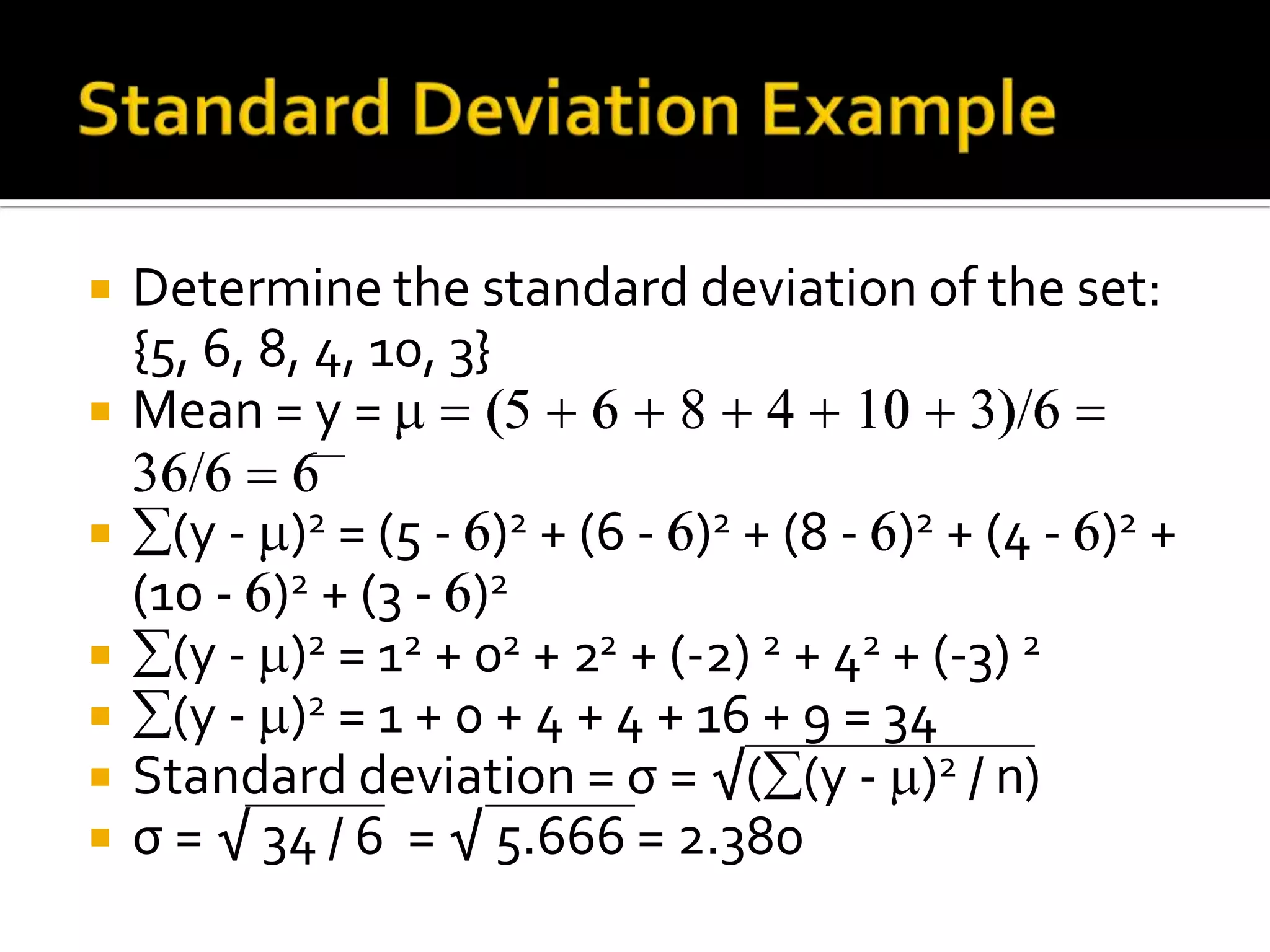  Determine the standard deviation of the set:
{5, 6, 8, 4, 10, 3}
 Mean = y =
 (y - )2 = (5 - )2 + (6 - )2 + (8 - )2 + (4 - )2 +
(10 - )2 + (3 - )2
 (y - )2 = 12 + 02 + 22 + (-2) 2 + 42 + (-3) 2
 (y - )2 = 1 + 0 + 4 + 4 + 16 + 9 = 34
 Standard deviation = σ = √( (y - )2 / n)
 σ = √ 34 / 6 = √ 5.666 = 2.380
 