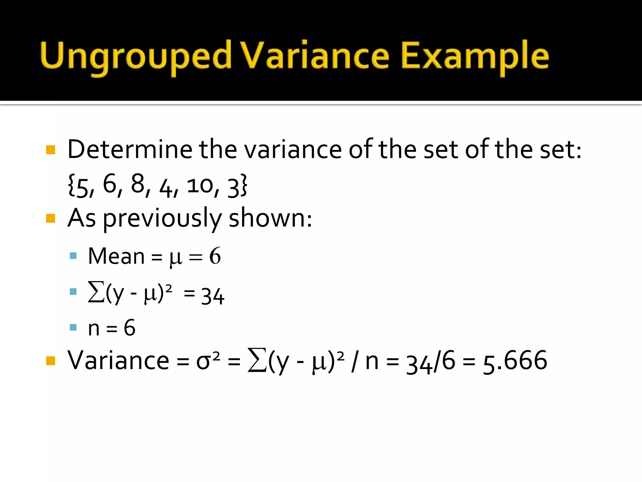  Determine the variance of the set of the set:
{5, 6, 8, 4, 10, 3}
 As previously shown:
 Mean =
 (y - )2 = 34
 n = 6
 Variance = σ2 = (y - )2 / n = 34/6 = 5.666
 