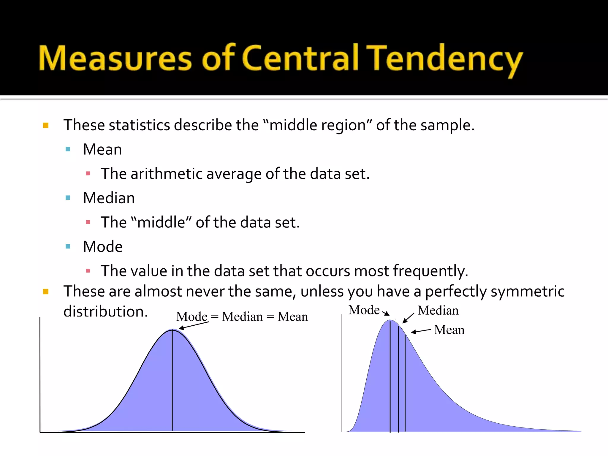  These statistics describe the “middle region” of the sample.
 Mean
▪ The arithmetic average of the data set.
 Median
▪ The “middle” of the data set.
 Mode
▪ The value in the data set that occurs most frequently.
 These are almost never the same, unless you have a perfectly symmetric
distribution. Mode Median
Mean
Mode = Median = Mean
 