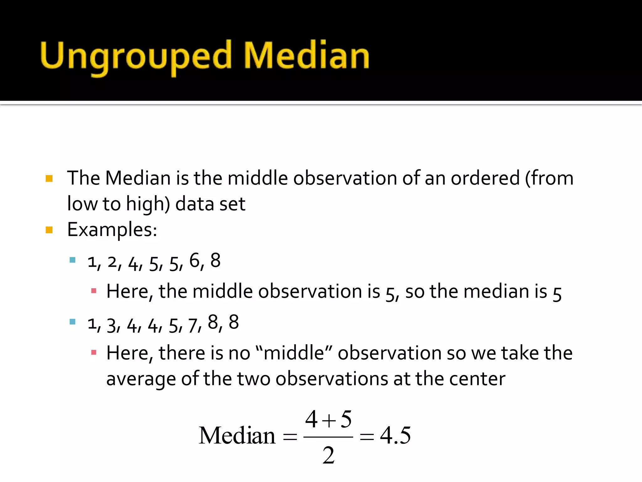  The Median is the middle observation of an ordered (from
low to high) data set
 Examples:
 1, 2, 4, 5, 5, 6, 8
▪ Here, the middle observation is 5, so the median is 5
 1, 3, 4, 4, 5, 7, 8, 8
▪ Here, there is no “middle” observation so we take the
average of the two observations at the center
5.4
2
54
Median
 