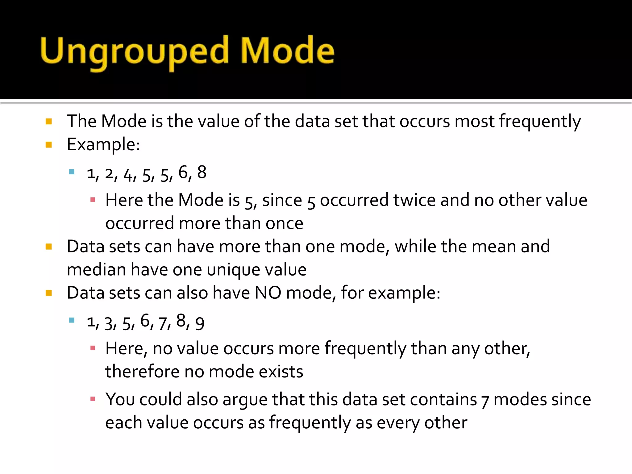  The Mode is the value of the data set that occurs most frequently
 Example:
 1, 2, 4, 5, 5, 6, 8
▪ Here the Mode is 5, since 5 occurred twice and no other value
occurred more than once
 Data sets can have more than one mode, while the mean and
median have one unique value
 Data sets can also have NO mode, for example:
 1, 3, 5, 6, 7, 8, 9
▪ Here, no value occurs more frequently than any other,
therefore no mode exists
▪ You could also argue that this data set contains 7 modes since
each value occurs as frequently as every other
 