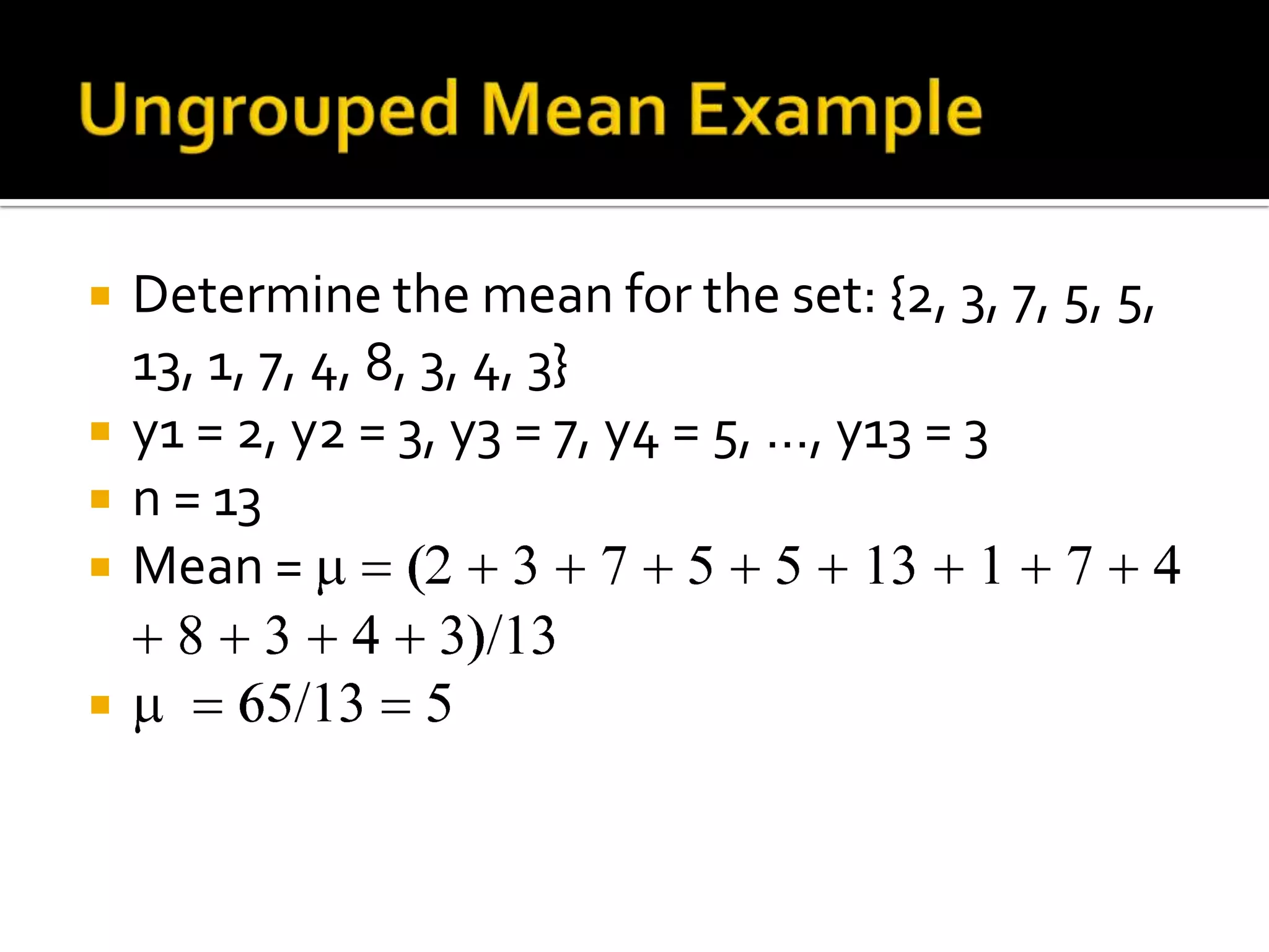  Determine the mean for the set: {2, 3, 7, 5, 5,
13, 1, 7, 4, 8, 3, 4, 3}
 y1 = 2, y2 = 3, y3 = 7, y4 = 5, …, y13 = 3
 n = 13
 Mean =

 