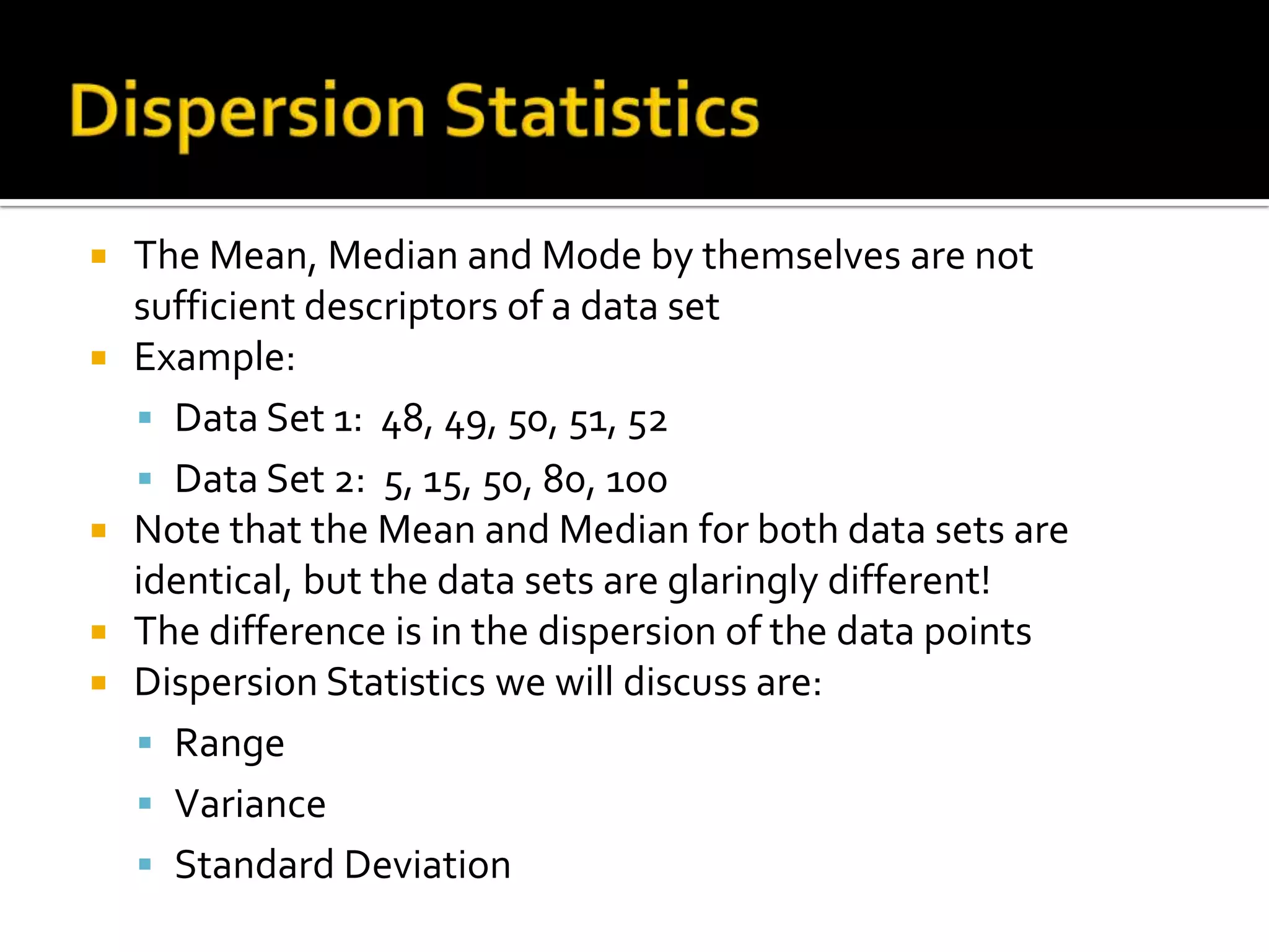  The Mean, Median and Mode by themselves are not
sufficient descriptors of a data set
 Example:
 Data Set 1: 48, 49, 50, 51, 52
 Data Set 2: 5, 15, 50, 80, 100
 Note that the Mean and Median for both data sets are
identical, but the data sets are glaringly different!
 The difference is in the dispersion of the data points
 Dispersion Statistics we will discuss are:
 Range
 Variance
 Standard Deviation
 