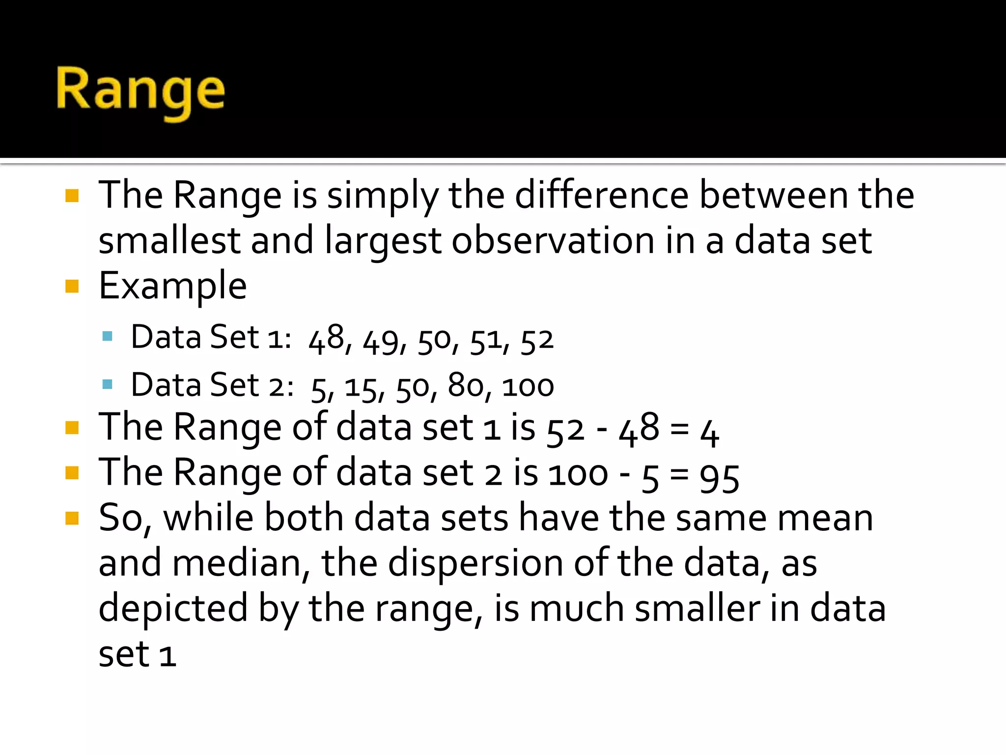  The Range is simply the difference between the
smallest and largest observation in a data set
 Example
 Data Set 1: 48, 49, 50, 51, 52
 Data Set 2: 5, 15, 50, 80, 100
 The Range of data set 1 is 52 - 48 = 4
 The Range of data set 2 is 100 - 5 = 95
 So, while both data sets have the same mean
and median, the dispersion of the data, as
depicted by the range, is much smaller in data
set 1
 