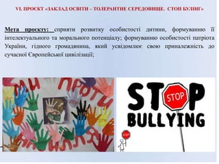 VI. ПРОЄКТ «ЗАКЛАД ОСВІТИ – ТОЛЕРАНТНЕ СЕРЕДОВИЩЕ. СТОП БУЛІНГ»
Мета проєкту: сприяти розвитку особистості дитини, формуванню її
інтелектуального та морального потенціалу; формуванню особистості патріота
України, гідного громадянина, який усвідомлює свою приналежність до
сучасної Європейської цивілізації;
 