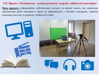 VІI. Проєкт «Медіацентр – основа розвитку творчих здібностей школярів»
Мета проєкту: інформаційне забезпечення доступу до якісної освіти, що сприятиме
наближенню рівня навчання в школі до європейських і світових стандартів, творчим
пошукам учителів та розвитку здібностей учнів.
 