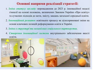 Основні напрями реалізації стратегії:
1. Зміна статусу закладу: впровадження до 2023 р. інноваційної моделі
гімназії на основі положень, визначених Законом України «Про освіту»
та сучасних підходів до мети, змісту, завдань загальної середньої освіти.
2. Інноваційний розвиток освітнього процесу як цілеспрямовані зміни на
основі ключових позицій реформування освіти в Україні.
3. Зміни в структурі та механізмах соціального партнерства.
4. Створення інноваційної системи внутрішнього забезпечення якості
освіти.
 