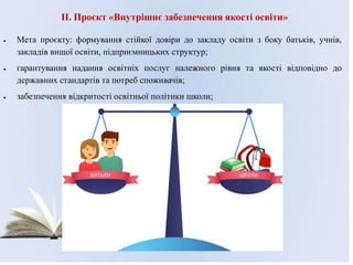 II. Проєкт «Внутрішнє забезпечення якості освіти»
 Мета проєкту: формування стійкої довіри до закладу освіти з боку батьків, учнів,
закладів вищої освіти, підприємницьких структур;
 гарантування надання освітніх послуг належного рівня та якості відповідно до
державних стандартів та потреб споживачів;
 забезпечення відкритості освітньої політики школи;
 