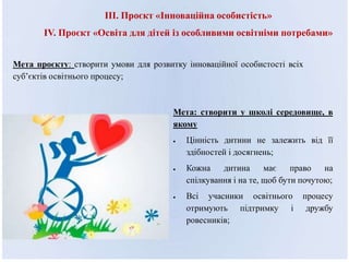III. Проєкт «Інноваційна особистість»
ІV. Проєкт «Освіта для дітей із особливими освітніми потребами»
Мета проєкту: створити умови для розвитку інноваційної особистості всіх
суб’єктів освітнього процесу;
Мета: створити у школі середовище, в
якому
 Цінність дитини не залежить від її
здібностей і досягнень;
 Кожна дитина має право на
спілкування і на те, щоб бути почутою;
 Всі учасники освітнього процесу
отримують підтримку і дружбу
ровесників;
 