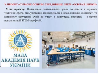 V. ПРОЄКТ «СУЧАСНЕ ОСВІТНЄ СЕРЕДОВИЩЕ. STEM - ОСВІТА В ШКОЛІ»
Мета проєкту: Підвищення зацікавленості учнів до освіти в науково-
технічній сфері, стимулювання зацікавленості в дослідницькій діяльності та
активному залученню учнів до участі в конкурсах, проєктах з метою
популяризації STEM -професій.
 