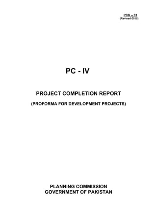 PCR – 01
(Revised-2010)
PC - IV
PROJECT COMPLETION REPORT
(PROFORMA FOR DEVELOPMENT PROJECTS)
PLANNING COMMISSION
GOVERNMENT OF PAKISTAN
 