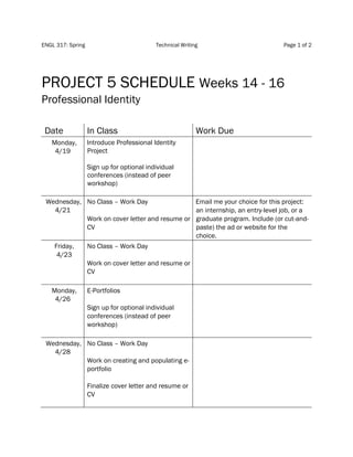 ENGL 317: Spring Technical Writing Page 1 of 2
PROJECT 5 SCHEDULE Weeks 14 - 16
Professional Identity
Date In Class Work Due
Monday,
4/19
Introduce Professional Identity
Project
Sign up for optional individual
conferences (instead of peer
workshop)
Wednesday,
4/21
No Class – Work Day
Work on cover letter and resume or
CV
Email me your choice for this project:
an internship, an entry-level job, or a
graduate program. Include (or cut-and-
paste) the ad or website for the
choice.
Friday,
4/23
No Class – Work Day
Work on cover letter and resume or
CV
Monday,
4/26
E-Portfolios
Sign up for optional individual
conferences (instead of peer
workshop)
Wednesday,
4/28
No Class – Work Day
Work on creating and populating e-
portfolio
Finalize cover letter and resume or
CV
 