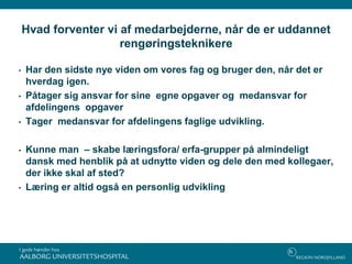 Hvad forventer vi af medarbejderne, når de er uddannet
rengøringsteknikere
• Har den sidste nye viden om vores fag og bruger den, når det er
hverdag igen.
• Påtager sig ansvar for sine egne opgaver og medansvar for
afdelingens opgaver
• Tager medansvar for afdelingens faglige udvikling.
• Kunne man – skabe læringsfora/ erfa-grupper på almindeligt
dansk med henblik på at udnytte viden og dele den med kollegaer,
der ikke skal af sted?
• Læring er altid også en personlig udvikling
 