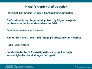 Hvad forventer vi af udbyder
• Fleksibel kan undervisningen tilpasses virksomheden
• Professionelle har fingeren på pulsen og følger de nyeste
tendenser inden for uddannelsesområdet.
Faciliteterne skal være i orden
• Kan undervisning eventuelt foregå på arbejdsstedet – deltids
• Rette undervisere
• Forståelse for folks forskelligheder – mange har nogle
vanskeligheder der skal tages hensyn til.
 